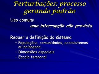 Perturbações: processo
    gerando padrão
Uso comum:
         uma interrupção não prevista

Requer a definição do sistema
  – Populações, comunidades, ecossistemas
    ou paisagens
  – Dimensões espaciais
  – Escala temporal
 