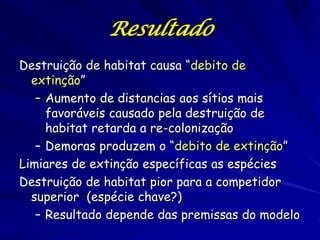 Resultado
Destruição de habitat causa “debito de
  extinção”
   – Aumento de distancias aos sítios mais
     favoráveis causado pela destruição de
     habitat retarda a re-colonização
   – Demoras produzem o “debito de extinção”
Limiares de extinção específicas as espécies
Destruição de habitat pior para a competidor
  superior (espécie chave?)
   – Resultado depende das premissas do modelo
 