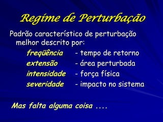 Regime de Perturbação
Padrão característico de perturbação
  melhor descrito por:
    freqüência     - tempo de retorno
    extensão       - área perturbada
    intensidade - força física
    severidade     - impacto no sistema

Mas falta alguma coisa ....
 