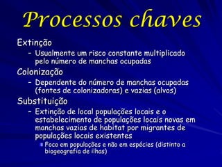 Processos chaves
Extinção
  – Usualmente um risco constante multiplicado
    pelo número de manchas ocupadas
Colonização
  – Dependente do número de manchas ocupadas
    (fontes de colonizadoras) e vazias (alvos)
Substituição
  – Extinção de local populações locais e o
    estabelecimento de populações locais novas em
    manchas vazias de habitat por migrantes de
    populações locais existentes
      Foco em populações e não em espécies (distinto a
      biogeografia de ilhas)
 