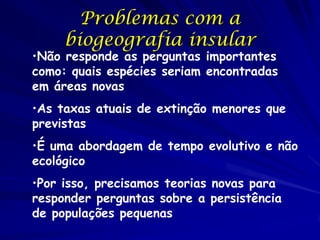Problemas com a
     biogeografia insular
•Não responde as perguntas importantes
como: quais espécies seriam encontradas
em áreas novas
•As taxas atuais de extinção menores que
previstas
•É uma abordagem de tempo evolutivo e não
ecológico
•Por isso, precisamos teorias novas para
responder perguntas sobre a persistência
de populações pequenas
 