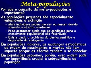 Meta-populações
Por que o conceito de meta-populações é
  importante?
As populações pequenas são especialmente
  vulneráveis a extinção
  – Mais indivíduos podem morrer ou nascer devido
    somente a efeitos aleatórios
  – Pode acontecer ainda que as condições para o
    crescimento populacional são favoráveis
  – Existe ainda o problema da deriva genética e
    depressão da endogamia
Em populações maiores, as mudanças estocásticas
 da ordem de nascimentos e mortes não tem
 impacto porque os efeitos tendem a se cancelar
Em populações pequenas, porém, essa ordem pode
 ter importância crucial a sobrevivência da
 população
 