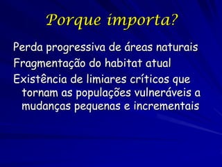 Porque importa?
Perda progressiva de áreas naturais
Fragmentação do habitat atual
Existência de limiares críticos que
 tornam as populações vulneráveis a
 mudanças pequenas e incrementais
 