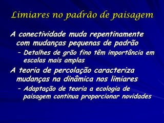 Limiares no padrão de paisagem

A conectividade muda repentinamente
 com mudanças pequenas de padrão
  – Detalhes de grão fino têm importância em
   escalas mais amplas
A teoria de percolação caracteriza
 mudanças na dinâmica nos limiares
  – Adaptação de teoria a ecologia de
   paisagem continua proporcionar novidades
 