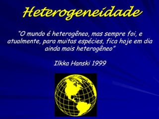 Heterogeneidade
   “O mundo é heterogêneo, mas sempre foi, e
atualmente, para muitas espécies, fica hoje em dia
             ainda mais heterogêneo”

                Ilkka Hanski 1999
 