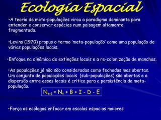 Ecologia Espacial
•A teoria de meta-populações virou a paradigma dominante para
entender e conservar espécies num paisagem altamente
fragmentada.

•Levins (1970) propus o termo ‘meta-população’ como uma população de
várias populações locais.

•Enfoque na dinâmica de extinções locais e a re-colonização de manchas.

•As populações já não são consideradas como fechadas mas abertas.
Um conjunto de populações locais (sub-populações) são abertas e a
dispersão entre esses locais é crítica para a persistência da meta-
população.
                 Nt+1 = Nt + B + I - D - E


•Força os ecólogos enfocar em escalas espacias maiores
 
