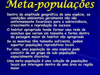 Meta-populações
Dentro da amplitude geográfica de uma espécie, as
  condições ambientais geralmente não são
  uniformemente favoráveis para a sobrevivência,
  crescimento e reprodução de sucesso
O habitat apropriado tende formar uma rede de
  manchas que variam em tamanho e forma dentro
  da paisagem maior de habitat não apropriado
Se as manchas têm tamanho suficiente, podem
  suportar populações reprodutivas locais
Por isso, uma população de uma espécie pode
  consistir de um grupo de sub-populações
  espacialmente discretas
Uma meta-população é uma coleção de populações
  locais que interagem dentro de uma área ou região
  maior
 