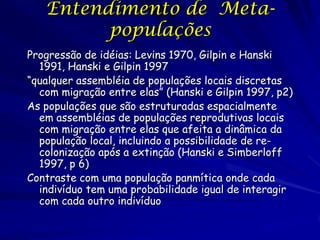 Entendimento de Meta-
         populações
Progressão de idéias: Levins 1970, Gilpin e Hanski
  1991, Hanski e Gilpin 1997
“qualquer assembléia de populações locais discretas
  com migração entre elas” (Hanski e Gilpin 1997, p2)
As populações que são estruturadas espacialmente
  em assembléias de populações reprodutivas locais
  com migração entre elas que afeita a dinâmica da
  população local, incluindo a possibilidade de re-
  colonização após a extinção (Hanski e Simberloff
  1997, p 6)
Contraste com uma população panmítica onde cada
  indivíduo tem uma probabilidade igual de interagir
  com cada outro indivíduo
 