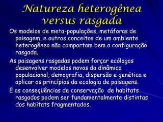Natureza heterogênea
       versus rasgada
Os modelos de meta-populações, metáforas de
  paisagem, e outros conceitos de um ambiente
  heterogêneo não comportam bem a configuração
  rasgada.
As paisagens rasgadas podem forçar ecólogos
  desenvolver modelos novos da dinâmica
  populacional, demografia, dispersão e genética e
  aplicar os princípios da ecologia de paisagens.
E as conseqüências de conservação de habitats
  rasgados podem ser fundamentalmente distintas
  dos habitats fragmentados.
 