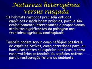 Natureza heterogênea
      versus rasgada
Os habitats rasgados precisam estudos
 empíricos e modelagem próprios, porque são
 ecologicamente interessantes e proporcionam
 atributos significantes da paisagem nas
 fronteiras agrícolas neotropicais.

Também podem servir como refúgios possíveis
  de espécies nativas, como corredores para, ou
  barreiras contra as espécies exóticas, e como
  reservatórios potenciais de espécies nativas
  para a restauração futura do ambiente
 