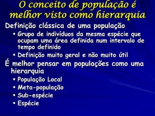O conceito de população é
 melhor visto como hierarquia
Definição clássica de uma população
   Grupo de indivíduos da mesma espécie que
    ocupam uma área definida num intervalo de
    tempo definido
   Definição muito geral e não muito útil
É melhor pensar em populações como uma
  hierarquia
     População Local
     Meta-população
     Sub-espécie
     Espécie
 