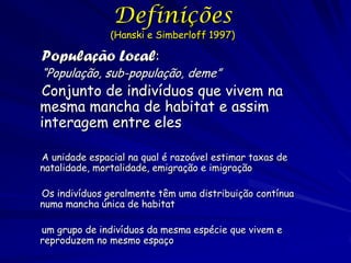 Definições
               (Hanski e Simberloff 1997)

População Local:
“População, sub-população, deme”
Conjunto de indivíduos que vivem na
mesma mancha de habitat e assim
interagem entre eles

A unidade espacial na qual é razoável estimar taxas de
natalidade, mortalidade, emigração e imigração

Os indivíduos geralmente têm uma distribuição contínua
numa mancha única de habitat

um grupo de indivíduos da mesma espécie que vivem e
reproduzem no mesmo espaço
 