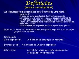 Definições
                       (Hanski e Simberloff 1997)
Sub-população:: uma população que é parte de uma meta-
                  população
                  Coleção de meta-populações dentro de uma região
                  Populações locais e meta-populações ocupam manchas de
                  habitat que podem ser separadas por distancias grandes
                  Existe uma independência demográfica substancial entre as
                  meta-populações
                  Eventos raros de dispersão mantêm algum fluxo gênico

Espécies: Coleção de sub-espécies que incorpora a amplitude e distribuição
          geográfica da espécie

Dinâmica de
Meta-populações:          A dinâmica da ocupação de manchas.

Extinção Local:     A extinção de uma sub-população

Colonização:              um habitat vazio mais apto que depois e
                          colonizado por emigrantes
 