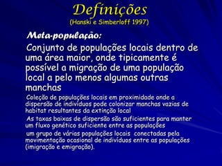 Definições
              (Hanski e Simberloff 1997)

Meta-população:
Conjunto de populações locais dentro de
uma área maior, onde tipicamente é
possível a migração de uma população
local a pelo menos algumas outras
manchas
Coleção de populações locais em proximidade onde a
dispersão de indivíduos pode colonizar manchas vazias de
habitat resultantes da extinção local
As taxas baixas de dispersão são suficientes para manter
um fluxo genético suficiente entre as populações
um grupo de várias populações locais conectadas pela
movimentação ocasional de indivíduos entre as populações
(imigração e emigração).
 