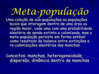Meta-população
Uma coleção de sub-populações ou populações
 locais que interagem dentro de uma área ou
 região maior, cada uma com uma probabilidade
 aleatória de sendo extinta e colonizada, mas a
 meta-população persiste em forma estável
 como resultado da balance entre extinções e
 re-colonizações aleatórias das manchas.

Conceitos: manchas, heterogeneidade,
  dispersão, dinâmica dentro de manchas
 