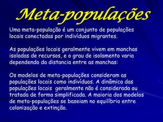 Meta-populações
Uma meta-população é um conjunto de populações
locais conectadas por indivíduos migrantes.

As populações locais geralmente vivem em manchas
isoladas de recursos, e o grau de isolamento varia
dependendo da distancia entre as manchas:

Os modelos de meta-populações consideram as
populações locais como indivíduos. A dinâmica das
populações locais geralmente não é considerada ou
tratada de forma simplificada. A maioria dos modelos
de meta-populações se baseiam no equilíbrio entre
colonização e extinção.
 