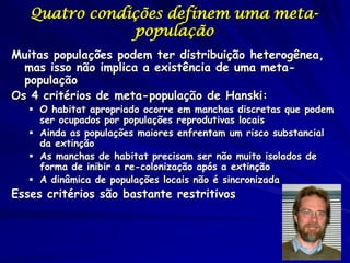 Quatro condições definem uma meta-
               população
Muitas populações podem ter distribuição heterogênea,
  mas isso não implica a existência de uma meta-
  população
Os 4 critérios de meta-população de Hanski:
    O habitat apropriado ocorre em manchas discretas que podem
     ser ocupados por populações reprodutivas locais
    Ainda as populações maiores enfrentam um risco substancial
     da extinção
    As manchas de habitat precisam ser não muito isolados de
     forma de inibir a re-colonização após a extinção
    A dinâmica de populações locais não é sincronizada
Esses critérios são bastante restritivos
 