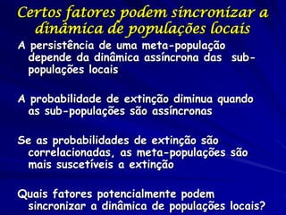 Certos fatores podem sincronizar a
  dinâmica de populações locais
A persistência de uma meta-população
  depende da dinâmica assíncrona das sub-
  populações locais

A probabilidade de extinção diminua quando
  as sub-populações são assíncronas

Se as probabilidades de extinção são
 correlacionadas, as meta-populações são
 mais suscetíveis a extinção

Quais fatores potencialmente podem
 sincronizar a dinâmica de populações locais?
 