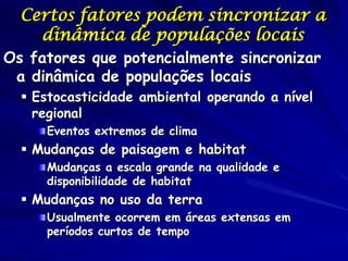 Certos fatores podem sincronizar a
    dinâmica de populações locais
Os fatores que potencialmente sincronizar
 a dinâmica de populações locais
   Estocasticidade ambiental operando a nível
    regional
     Eventos extremos de clima
   Mudanças de paisagem e habitat
     Mudanças a escala grande na qualidade e
     disponibilidade de habitat
   Mudanças no uso da terra
     Usualmente ocorrem em áreas extensas em
     períodos curtos de tempo
 