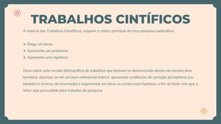 TRABALHOS CINTÍFICOS
A maioria dos Trabalhos Científicos, seguem o roteiro principal de uma pesquisa explicativa:
 Elege um tema;
 Apresenta um problema;
 Apresenta uma hipótese.
Deve cobrir uma revisão bibliográfica de trabalhos que tenham se desenvolvido dentro da mesma área
temática, alicerçar-se em um bom referencial teórico, apresentar evidências de correção da hipótese (ou
também o inverso, de incorreção) e argumentar em favor ou contra essa hipótese, a fim de fazer com que o
leitor seja persuadido pelo trabalho de pesquisa.
 