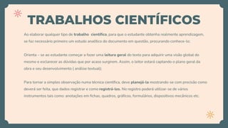 TRABALHOS CIENTÍFICOS
Ao elaborar qualquer tipo de trabalho científico, para que o estudante obtenha realmente aprendizagem,
se faz necessário primeiro um estudo analítico do documento em questão, procurando conhece-lo;
Orienta – se ao estudante começar a fazer uma leitura geral do texto para adquirir uma visão global do
mesmo e esclarecer as dúvidas que por acaso surgirem. Assim, o leitor estará captando o plano geral da
obra e seu desenvolvimento ( análise textual);
Para tornar a simples observação numa técnica científica, deve planejá-la mostrando-se com precisão como
deverá ser feita, que dados registrar e como registrá-los. No registro poderá utilizar-se de vários
instrumentos tais como: anotações em fichas, quadros, gráficos, formulários, dispositivos mecânicos etc.
 