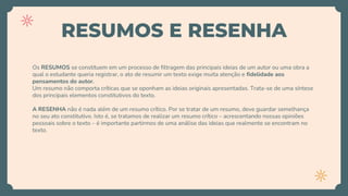 RESUMOS E RESENHA
Os RESUMOS se constituem em um processo de filtragem das principais ideias de um autor ou uma obra a
qual o estudante queria registrar, o ato de resumir um texto exige muita atenção e fidelidade aos
pensamentos do autor.
Um resumo não comporta críticas que se oponham as ideias originais apresentadas. Trata-se de uma síntese
dos principais elementos constitutivos do texto.
A RESENHA não é nada além de um resumo crítico. Por se tratar de um resumo, deve guardar semelhança
no seu ato constitutivo. Isto é, se tratamos de realizar um resumo crítico – acrescentando nossas opiniões
pessoais sobre o texto – é importante partirmos de uma análise das ideias que realmente se encontram no
texto.
 