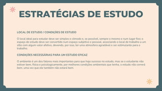 ESTRATÉGIAS DE ESTUDO
LOCAL DE ESTUDO / CONDIÇÕES DE ESTUDO
O local ideal para estudar deve ser simples e cômodo e, se possível, sempre o mesmo e num lugar fixo; o
espaço de estudo deve ser convertido num espaço subjetivo e pessoal, associando o local de trabalho a um
sítio com algum valor afetivo, devendo, por isso, ter uma atmosfera agradável e ser estimulante para o
trabalho.
CONDIÇÕES NECESSÁRIAS PARA UM ESTUDO EFICAZ
O ambiente é um dos fatores mais importantes para que haja sucesso no estudo, mas se o estudante não
estiver bem, física e psicologicamente, por melhores condições ambientais que tenha, o estudo não correrá
bem, uma vez que ele também não estará bem.
 