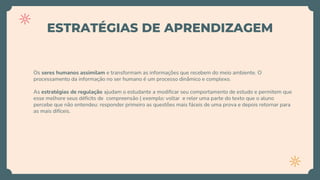 ESTRATÉGIAS DE APRENDIZAGEM
Os seres humanos assimilam e transformam as informações que recebem do meio ambiente. O
processamento da informação no ser humano é um processo dinâmico e complexo.
As estratégias de regulação ajudam o estudante a modificar seu comportamento de estudo e permitem que
esse melhore seus déficits de compreensão ( exemplo: voltar e reler uma parte do texto que o aluno
percebe que não entendeu: responder primeiro as questões mais fáceis de uma prova e depois retornar para
as mais difíceis.
 