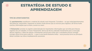 ESTRATÉGIA DE ESTUDO E
APRENDIZAGEM
TIPO DE APONTAMENTOS
Os apontamentos constituem o material de estudo mais frequente. Considera – se que notas/apontamentos
são palavras, expressões, esquemas ou textos muito breves que se escreve para registrar, de forma muito
concisa, informações que se leem, ouvem ou veem.
O fichamento consiste no registro sistematizado de importantes informações que servirão para futuros
registros de um trabalho. O nome ‘fichamento’ deriva da técnica utilizada inicialmente para a execução
desses registros, a ideia de realizar o fichamento servirá para evitar que o estudante precise carregar
consigo vários livros para onde for – o que é uma tarefa bastante árdua – esse processo torna as principais
ideias contidas nas obras imediatamente acessíveis.
 
