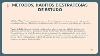 MÉTODOS, HÁBITOS E ESTRATÉGIAS
DE ESTUDO
LEITURA ATIVA: A leitura é o ato de ler, mas ler não significa apenas percorrer com a vista ou pronunciar
em voz alta aquilo que está escrito: ler implica interpretar, isto é, compreender o sentido do que está escrito.
Técnica de Sublinhar: Após a leitura o estudante deve voltar ao texto para sublinhar as ideias mais
importantes e iniciar, assim, o processo de seleção de informação determinante para quem pretenda
alcançar o êxito na sua tarefa. Considera – se que se o estudante for capaz de proceder a uma seleção
adequada e sublinhar o mais importante, conseguirá encontrar a essência do que tem que estudar e, mais
tarde, o método será completado mediante a transcrição das ideias principais no papel através de um
esquema e um resumo de seu conteúdo.
 