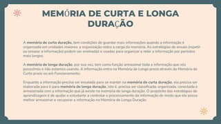 MEMÓRIA DE CURTA E LONGA
DURAÇÃO
A memória de curta duração, tem condições de guardar mais informações quando a informação é
organizada em unidades maiores: a organização reduz a carga da memória. As estratégias de ensaio (repetir
ou ensaiar a informação) podem ser ensinadas e usadas para organizar e reter a informação por períodos
mais longos.
A memória de longa duração, por sua vez, tem como função armazenar toda a informação que nós
possuímos e não estamos usando. A informação entra na Memória de Longo prazo através da Memória de
Curto prazo ou em Funcionamento.
Enquanto a informação precisa ser ensaiada para se manter na memória de curta duração, ela precisa ser
elaborada para ir para memória de longa duração, isto é, precisa ser classificada, organizada, conectada e
armazenada com a informação que já existe na memória de longa duração. O propósito das estratégias de
aprendizagem é de ajudar o estudante a controlar o processamento da informação de modo que ele possa
melhor armazenar e recuperar a informação na Memória de Longa Duração.
 