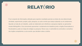 RELATÓRIO
É um conjunto de informações utilizado para reportar resultados parciais ou totais de uma determinada
atividade, experimento, projeto, ação, pesquisa, ou outro evento que esteja acabando ou em andamento.
Quando se trata de um trabalho , pode ser elaborado com referência a pesquisa original, ou apresentar
estudo bibliográfico. Visa comumente apresentar o andamento de trabalhos junto a órgãos financiadores e
fiscalizadores, pode ser etapa de estágio ou pesquisa. Nesse caso, é submetido às comissões e conselhos
dos órgãos competentes, ou do evento, que decidem sobre o mérito.
 