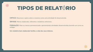TIPOS DE RELATÓRIO
CRÍTICO: Descreve e opina sobre a maneira como uma atividade foi desenvolvida.
SÍNTESE: Menos elaborado, referente a relatórios anteriores.
FORMAÇÃO: Mais ou menos pormenorizado, apresentando atividades desenvolvidas durante um curso ou
estágio.
Um relatório bem elaborado facilita a vida dos seus leitores.
 