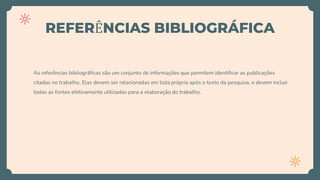 REFERÊNCIAS BIBLIOGRÁFICA
As referências bibliográficas são um conjunto de informações que permitem identificar as publicações
citadas no trabalho. Elas devem ser relacionadas em lista própria após o texto da pesquisa, e devem incluir
todas as fontes efetivamente utilizadas para a elaboração do trabalho.
 