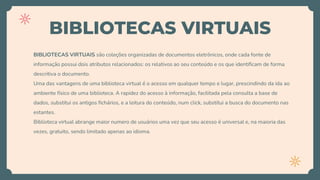 BIBLIOTECAS VIRTUAIS
BIBLIOTECAS VIRTUAIS são coleções organizadas de documentos eletrônicos, onde cada fonte de
informação possui dois atributos relacionados: os relativos ao seu conteúdo e os que identificam de forma
descritiva o documento.
Uma das vantagens de uma biblioteca virtual é o acesso em qualquer tempo e lugar, prescindindo da ida ao
ambiente físico de uma biblioteca. A rapidez do acesso à informação, facilitada pela consulta a base de
dados, substitui os antigos fichários, e a leitura do conteúdo, num click, substitui a busca do documento nas
estantes.
Biblioteca virtual abrange maior numero de usuários uma vez que seu acesso é universal e, na maioria das
vezes, gratuito, sendo limitado apenas ao idioma.
 