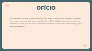 OFÍCIO
Correspondência destinada à comunicação oficial entre órgãos da administração pública e a particulares.
Pode se apresentar como ofício-circular, quando a informação for dirigida, simultaneamente, a diversos
destinatários. O ofício é um documento formalmente semelhante ao memorando, sendo a diferença básica o
destino que é externo.
 