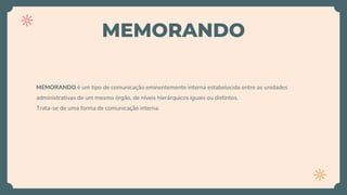 MEMORANDO
MEMORANDO é um tipo de comunicação eminentemente interna estabelecida entre as unidades
administrativas de um mesmo órgão, de níveis hierárquicos iguais ou distintos.
Trata-se de uma forma de comunicação interna.
 