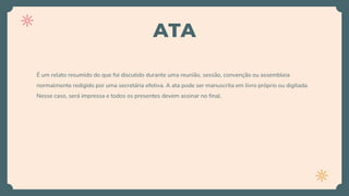 ATA
É um relato resumido do que foi discutido durante uma reunião, sessão, convenção ou assembleia
normalmente redigido por uma secretária efetiva. A ata pode ser manuscrita em livro próprio ou digitada.
Nesse caso, será impressa e todos os presentes devem assinar no final.
 