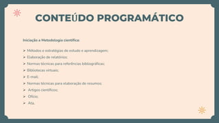 CONTEÚDO PROGRAMÁTICO
Iniciação a Metodologia científica:
 Métodos e estratégias de estudo e aprendizagem;
 Elaboração de relatórios;
 Normas técnicas para referências bibliográficas;
 Bibliotecas virtuais;
 E-mail;
 Normas técnicas para elaboração de resumos;
 Artigos científicos;
 Ofício;
 Ata,
 