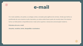 e-mail
O e-mail substitui, em partes, as antigas cartas, enviadas pela agência de correios. Ainda que tenha se
proliferado de uma maneira muito marcante, as cartas ainda fazem parte do mundo atual. No entanto,
torna-se indiscutível a importância do e-mail como suporte e veículo de comunicação moderno.
Estrutura de um e-mail:
Assunto, vocativo, texto, despedida e assinatura
 