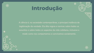 Introdução
A ciência é, na sociedade contemporânea, a principal instância de
legitimação da verdade. Ela dita regras e normas sobre todos os
assuntos e sobre todos os aspectos da vida cotidiana, inclusive o
modo como nos comportamos e convivemos socialmente.
 