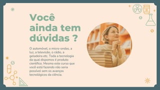 Você
ainda tem
dúvidas ?
O automóvel, o micro-ondas, a
luz, a televisão, o rádio, a
geladeira etc. Toda a tecnologia
da qual dispomos é produto
científico. Mesmo este curso que
você está fazendo não seria
possível sem os avanços
tecnológicos da ciência.
 