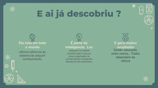 E ai já descobriu ?
ciência refere-se ao
sistema de adquirir
conhecimento.
Ela esta em todo
o mundo
baseado no método
científico bem como ao
corpo organizado de
conhecimento conseguido
através de tais pesquisas.
É parte da
inteligencia, Luz
Saúde, educação,
entre outros... Todos
dependem da
ciência
E gera muitos
resultados
 