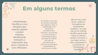 Em alguns termos
a Metodologia
Científica é uma
disciplina que
capacita alguém
a avaliar
métodos,
identificando
limitações e
implicações que
dizem respeito às
suas utilizações.
O método é uma série
de preceitos abstratos
que regulam a ação; a
metodologia é um
conjunto de
procedimentos
utilizados, uma técnica
e sua teoria geral. A
metodologia avalia a
aplicação do método
por meio de
procedimentos e
técnicas que garantem
a legitimidade do
conhecimento obtido
Não há uma visão
linear, estática e
homogênea da
investigação
científica – ou seja,
não há um método
científico geral onde
todas as ciências
venham encontrar o
seu lugar comum.
Daí a importância e
a extensão da
Metodologia
Científica.
 