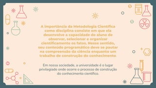 A importância da Metodologia Científica
como disciplina consiste em que ela
desenvolve a capacidade do aluno de
observar, selecionar e organizar
cientificamente os fatos. Nesse sentido,
seu conteúdo programático deve se pautar
na compreensão da ciência enquanto um
trabalho de construção do conhecimento.
Em nossa sociedade, a universidade é o lugar
privilegiado onde ocorre o processo de construção
do conhecimento científico.
 