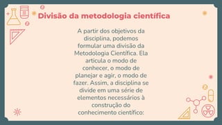 Divisão da metodologia científica
A partir dos objetivos da
disciplina, podemos
formular uma divisão da
Metodologia Científica. Ela
articula o modo de
conhecer, o modo de
planejar e agir, o modo de
fazer. Assim, a disciplina se
divide em uma série de
elementos necessários à
construção do
conhecimento científico:
 