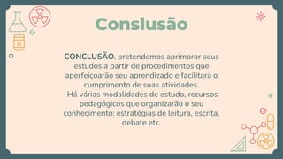 Conslusão
CONCLUSÃO, pretendemos aprimorar seus
estudos a partir de procedimentos que
aperfeiçoarão seu aprendizado e facilitará o
cumprimento de suas atividades.
Há várias modalidades de estudo, recursos
pedagógicos que organizarão o seu
conhecimento: estratégias de leitura, escrita,
debate etc.
 