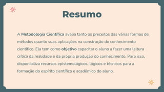 Resumo
A Metodologia Científica avalia tanto os preceitos das várias formas de
métodos quanto suas aplicações na construção do conhecimento
científico. Ela tem como objetivo capacitar o aluno a fazer uma leitura
crítica da realidade e da própria produção do conhecimento. Para isso,
disponibiliza recursos epistemológicos, lógicos e técnicos para a
formação do espírito científico e acadêmico do aluno.
 