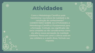 Atividades
Como a Metodologia Científica pode
transformar sua leitura da realidade e da
construção do conhecimento?
COMENTÁRIO SOBRE AS ATIVIDADES A
Metodologia Científica é fundamental para
a formação. Contudo, seu significado não
seria completo se não considerarmos como
ela altera nossa percepção da realidade
cotidiana. Pense em como a ciência está em
seu cotidiano e, a partir disso, formule sua
resposta.
 