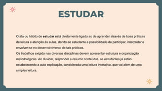 ESTUDAR
O ato ou hábito de estudar está diretamente ligado ao de aprender através de boas práticas
de leitura e atenção às aulas, dando ao estudante a possibilidade de participar, interpretar e
envolver-se no desenvolvimento de tais práticas.
Os trabalhos exigido nas diversas disciplinas devem apresentar estrutura e organização
metodológicas. Ao duvidar, responder e resumir conteúdos, os estudantes já estão
estabelecendo a auto explicação, considerada uma leitura interativa, que vai além de uma
simples leitura.
 